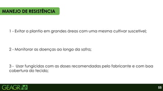 1 - Evitar o plantio em grandes áreas com uma mesma cultivar suscetível;
2 - Monitorar as doenças ao longo da safra;
3 - Usar fungicidas com as doses recomendadas pelo fabricante e com boa
cobertura do tecido;
MANEJO DE RESISTÊNCIA
55
 