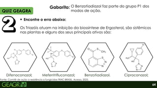 Encontre o erro abaixo:
Difenoconazol;
QUIZ GEAGRA
64
Os Triazóis atuam na inibição da biossíntese de Ergosterol, são sistêmicos
nas plantas e alguns dos seus principais ativos são:
Gabarito:
Mefentrifluconazol; Ciproconazol;
Benzotiadiazol.
O Benzotiadiazol faz parte do grupo P1 dos
modos de ação.
Fonte: Comitê de ação a resistência a fungicidas FRAC-BRASIL. Acesso, 2025.
 