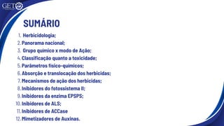 SUMÁRIO
1. Herbicidologia;
2.Panorama nacional;
3. Grupo químico x modo de Ação;
4.Classificação quanto a toxicidade;
5.Parâmetros físico-químicos;
6.Absorção e translocação dos herbicidas;
7.Mecanismos de ação dos herbicidas;
8.Inibidores do fotossistema II;
9.Inibidores da enzima EPSPS;
10.Inibidores de ALS;
11.Inibidores de ACCase
12.Mimetizadores de Auxinas.
 