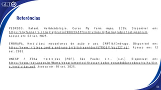 56
Referências
P E D R O S O , R a f a e l . H e r b i c i d o l o g i a . C u r s o M y F a r m A g r o , 2 0 2 5 . D i s p o n í v e l e m :
h t t p s : / / m y f a r m a g r o . c o m / p l a y /c u r s o / 9 8 0 2 0 4 3 3 ? i n s t i t u t i o n = m y f a r m a g r o & s c h o o l = p r e m i u m .
A c e s s o e m : 0 3 s e t . 2 0 2 5 .
E M B R A P A . H e r b i c i d a s : m e c a n i s m o s d e a ç ã o e u s o . C N P T I A / E m b r a p a . D i s p o n í v e l e m :
h t t p s : / / w w w . i n f o t e c a . c n p t i a . e m b r a p a . b r / b i t s t r e a m /d o c / 5 7 1 9 3 9 / 1 /d o c 2 2 7. p d f . A c e s s o e m : 1 3
s e t . 2 0 2 5 .
U N E S P / F C AV. H e r b i c i d a s [ P D F ] . S ã o P a u l o : s . n . , [ s . d . ] . D i s p o n í v e l e m :
h t t p s : / / w w w . f c a v . u n e s p . b r / H o m e /d e p a r t a m e n t o s / f i t o s s a n i d a d e / l e o n a r d o b i a n c o d e c a r v a l h o / l i v r
o _ h e r b i c i d a s . p d f . A c e s s o e m : 1 0 s e t . 2 0 2 5 .
 
