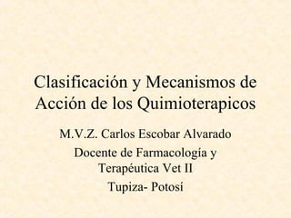Clasificación y Mecanismos de
Acción de los Quimioterapicos
M.V.Z. Carlos Escobar Alvarado
Docente de Farmacología y
Terapéutica Vet II
Tupiza- Potosí
 
