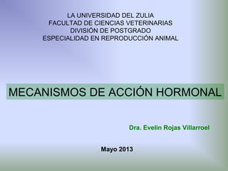 LA UNIVERSIDAD DEL ZULIA
FACULTAD DE CIENCIAS VETERINARIAS
DIVISIÓN DE POSTGRADO
ESPECIALIDAD EN REPRODUCCIÓN ANIMAL

MECANISMOS DE ACCIÓN HORMONAL
Dra. Evelin Rojas Villarroel
Mayo 2013

 