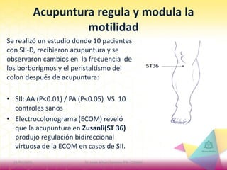 Acupuntura regula y modula la
motilidad
Se realizó un estudio donde 10 pacientes
con SII-D, recibieron acupuntura y se
observaron cambios en la frecuencia de
los borborigmos y el peristaltismo del
colon después de acupuntura:
• SII: AA (P<0.01) / PA (P<0.05) VS 10
controles sanos
• Electrocolonograma (ECOM) reveló
que la acupuntura en Zusanli(ST 36)
produjo regulación bidireccional
virtuosa de la ECOM en casos de SII.
21/01/2015 3Dr. Jorge Arturo Santana IPN- COMAH
 