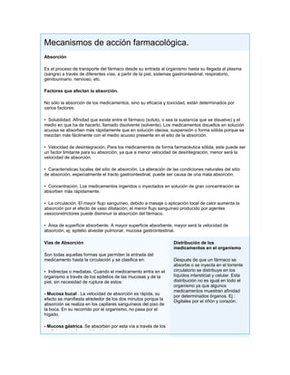 Mecanismos de acción farmacológica.
Absorción

Es el proceso de transporte del fármaco desde su entrada al organismo hasta su llegada al plasma
(sangre) a través de diferentes vías, a partir de la piel, sistemas gastrointestinal, respiratorio,
genitourinario, nervioso, etc.

Factores que afectan la absorción.

No sólo la absorción de los medicamentos, sino su eficacia y toxicidad, están determinados por
varios factores:

• Solubilidad. Afinidad que existe entre el fármaco (soluto, o sea la sustancia que se disuelve) y el
medio en que ha de hacerlo, llamado disolvente (solvente). Los medicamentos disueltos en solución
acuosa se absorben más rápidamente que en solución oleosa, suspensión o forma sólida porque se
mezclan más fácilmente con el medio acuoso presente en el sitio de la absorción.

• Velocidad de desintegración. Para los medicamentos de forma farmacéutica sólida, este puede ser
un factor limitante para su absorción, ya que a menor velocidad de desintegración, menor será la
velocidad de absorción.

• Características locales del sitio de absorción. La alteración de las condiciones naturales del sitio
de absorción, especialmente el tracto gastrointestinal, puede ser causa de una mala absorción.

• Concentración. Los medicamentos ingeridos o inyectados en solución de gran concentración se
absorben más rápidamente.

• La circulación. El mayor flujo sanguíneo, debido a masaje o aplicación local de calor aumenta la
absorción por el efecto de vaso dilatación; el menor flujo sanguíneo producido por agentes
vasoconstrictores puede disminuir la absorción del fármaco.

• Área de superficie absorbente. A mayor superficie absorbente, mayor será la velocidad de
absorción, ej: epitelio alveolar pulmonar, mucosa gastrointestinal.

Vías de Absorción                                                  Distribución de los
                                                                   medicamentos en el organismo
Son todas aquellas formas que permiten la entrada del
medicamento hasta la circulación y se clasifica en:                Después de que un fármaco se
                                                                   absorbe o se inyecta en el torrente
• Indirectas o mediatas. Cuando el medicamento entra en el         circulatorio se distribuye en los
organismo a través de los epitelios de las mucosas y de la         líquidos intersticial y celular. Esta
piel, sin necesidad de ruptura de estos:                           distribución no es igual en todo el
                                                                   organismo ya que algunos
                                                                   medicamentos muestran afinidad
- Mucosa bucal . La velocidad de absorción es rápida, su
                                                                   por determinados órganos. Ej :
efecto se manifiesta alrededor de los dos minutos porque la        Digitales por el riñón y corazón.
absorción se realiza en los capilares sanguíneos del piso de
la boca. En su recorrido por el organismo, no pasa por el
hígado.

- Mucosa gástrica. Se absorben por esta vía a través de los
capilares sanguíneos del estómago que lo pasan a la vena
 