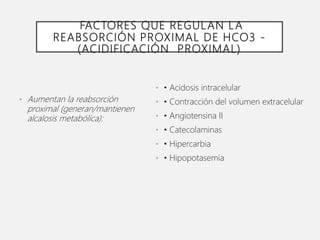 FACTORES QUE REGULAN LA
REABSORCIÓN PROXIMAL DE HCO3 -
(ACIDIFICACIÓN PROXIMAL)
• Aumentan la reabsorción
proximal (generan/mantienen
alcalosis metabólica):
• • Acidosis intracelular
• • Contracción del volumen extracelular
• • Angiotensina II
• • Catecolaminas
• • Hipercarbia
• • Hipopotasemia
 