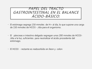 PAPEL DEL TRACTO
GASTROINTESTINAL EN EL BALANCE
ÁCIDO-BÁSICO:
• El estómago segrega 150 mmoles de H+ al día, lo que supone una carga
de 150 mmoles de HCO3 - /día para el organismo.
• El páncreas e intestino delgado segregan unos 200 mmoles de HCO3-
/día a la luz, suficientes para neutralizar el ácido procedente del
estómago.
• El HCO3 - restante es reabsorbido en íleon y colon
 