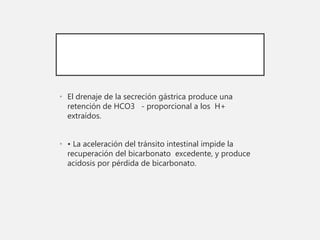 • El drenaje de la secreción gástrica produce una
retención de HCO3 - proporcional a los H+
extraídos.
• • La aceleración del tránsito intestinal impide la
recuperación del bicarbonato excedente, y produce
acidosis por pérdida de bicarbonato.
 