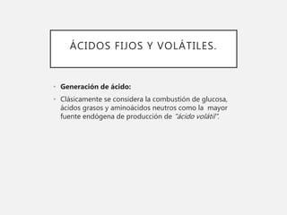 ÁCIDOS FIJOS Y VOLÁTILES.
• Generación de ácido:
• Clásicamente se considera la combustión de glucosa,
ácidos grasos y aminoácidos neutros como la mayor
fuente endógena de producción de "ácido volátil".
 