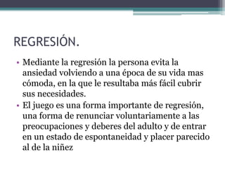 REGRESIÓN.
• Mediante la regresión la persona evita la
ansiedad volviendo a una época de su vida mas
cómoda, en la que le resultaba más fácil cubrir
sus necesidades.
• El juego es una forma importante de regresión,
una forma de renunciar voluntariamente a las
preocupaciones y deberes del adulto y de entrar
en un estado de espontaneidad y placer parecido
al de la niñez
 