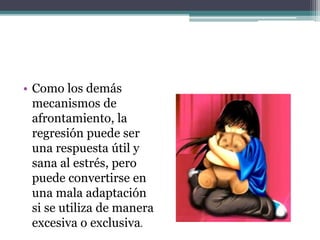 • Como los demás
mecanismos de
afrontamiento, la
regresión puede ser
una respuesta útil y
sana al estrés, pero
puede convertirse en
una mala adaptación
si se utiliza de manera
excesiva o exclusiva.
 