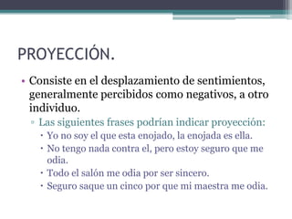 PROYECCIÓN.
• Consiste en el desplazamiento de sentimientos,
generalmente percibidos como negativos, a otro
individuo.
▫ Las siguientes frases podrían indicar proyección:
 Yo no soy el que esta enojado, la enojada es ella.
 No tengo nada contra el, pero estoy seguro que me
odia.
 Todo el salón me odia por ser sincero.
 Seguro saque un cinco por que mi maestra me odia.
 