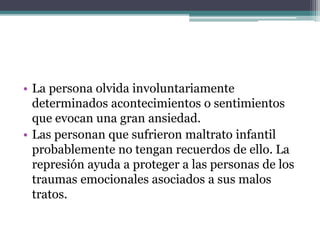• La persona olvida involuntariamente
determinados acontecimientos o sentimientos
que evocan una gran ansiedad.
• Las personan que sufrieron maltrato infantil
probablemente no tengan recuerdos de ello. La
represión ayuda a proteger a las personas de los
traumas emocionales asociados a sus malos
tratos.
 