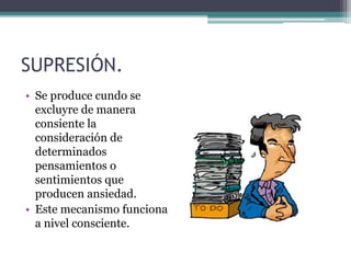 SUPRESIÓN.
• Se produce cundo se
excluyre de manera
consiente la
consideración de
determinados
pensamientos o
sentimientos que
producen ansiedad.
• Este mecanismo funciona
a nivel consciente.
 