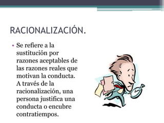 RACIONALIZACIÓN.
• Se refiere a la
sustitución por
razones aceptables de
las razones reales que
motivan la conducta.
A través de la
racionalización, una
persona justifica una
conducta o encubre
contratiempos.
 