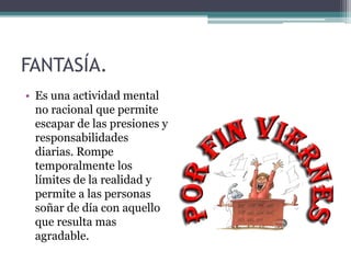 FANTASÍA.
• Es una actividad mental
no racional que permite
escapar de las presiones y
responsabilidades
diarias. Rompe
temporalmente los
límites de la realidad y
permite a las personas
soñar de día con aquello
que resulta mas
agradable.
 