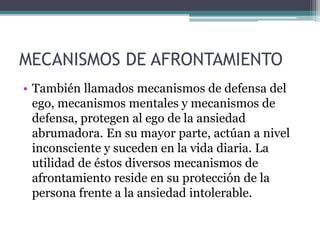 MECANISMOS DE AFRONTAMIENTO
• También llamados mecanismos de defensa del
ego, mecanismos mentales y mecanismos de
defensa, protegen al ego de la ansiedad
abrumadora. En su mayor parte, actúan a nivel
inconsciente y suceden en la vida diaria. La
utilidad de éstos diversos mecanismos de
afrontamiento reside en su protección de la
persona frente a la ansiedad intolerable.
 