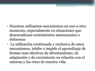 • Nosotros utilizamos mecanismos en uno u otro
momento, especialmente en situaciones que
desencadenan sentimientos amenazantes o
dolorosos
• La utilización continuada y exclusiva de estos
mecanismos, inhibe o impide el aprendizaje de
formas mas efectivas de afrontamiento, de
adaptación y de crecimiento en relación con el
entorno y los retos de nuestra vida.
 