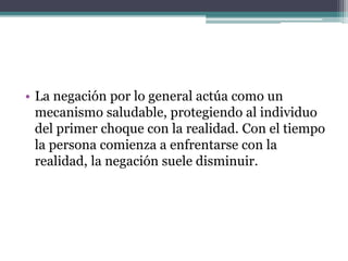 • La negación por lo general actúa como un
mecanismo saludable, protegiendo al individuo
del primer choque con la realidad. Con el tiempo
la persona comienza a enfrentarse con la
realidad, la negación suele disminuir.
 