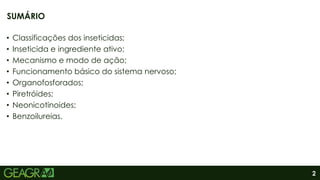 2
• Classificações dos inseticidas;
• Inseticida e ingrediente ativo;
• Mecanismo e modo de ação;
• Funcionamento básico do sistema nervoso;
• Organofosforados;
• Piretróides;
• Neonicotinoides;
• Benzoilureias.
SUMÁRIO
 
