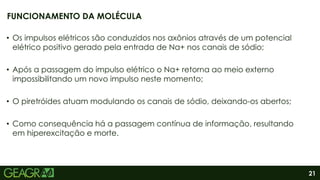 21
• Os impulsos elétricos são conduzidos nos axônios através de um potencial
elétrico positivo gerado pela entrada de Na+ nos canais de sódio;
• Após a passagem do impulso elétrico o Na+ retorna ao meio externo
impossibilitando um novo impulso neste momento;
• O piretróides atuam modulando os canais de sódio, deixando-os abertos;
• Como consequência há a passagem contínua de informação, resultando
em hiperexcitação e morte.
FUNCIONAMENTO DA MOLÉCULA
 