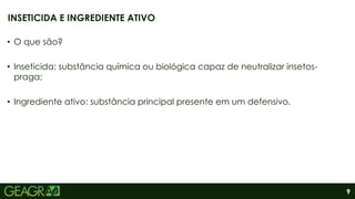 9
• O que são?
• Inseticida: substância química ou biológica capaz de neutralizar insetos-
praga;
• Ingrediente ativo: substância principal presente em um defensivo.
INSETICIDA E INGREDIENTE ATIVO
 