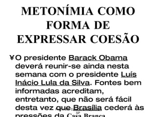O presidente  Barack Obama  deverá reunir-se ainda nesta semana com o presidente  Luís Inácio Lula da Silva . Fontes bem informadas acreditam, entretanto, que não será fácil desta vez que  Brasília  cederá às pressões da  Casa Branca .  METONÍMIA COMO FORMA DE EXPRESSAR COESÃO Prof. Hélio Consolaro-Araçatuba-SP 