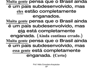 Muita gente  pensa que o Brasil ainda é um país subdesenvolvido, mas  eles  estão completamente enganados. Muita gente  pensa que o Brasil ainda é um país subdesenvolvido, mas  e l a  está completamente enganada.  (Ainda continua errado.) Muita gente  pensa que o Brasil ainda é um país subdesenvolvido, mas  essa gente  está completamente enganada. ( Certo ) Prof. Hélio Consolaro-Araçatuba-SP 
