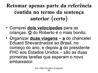 Retomar apenas parte da referência contida no termo da sentença anterior (certo) Comprei  dois velocípedes  para as crianças.  O   do Roberto é o mais bonito. Organizar  duas viagens  –  a  do chanceler Eduard Shevardnadze ao Brasil, no começo do ano, e depois  a  do presidente FHC aos Estados Unidos – são as duas primeiras tarefas que esperam o novo embaixador.  Prof. Hélio Consolaro-Araçatuba-SP 