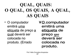 QUAL, QUAIS:  O QUAL, OS QUAIS, A QUAL, AS QUAIS O computador emitirá  uma etiqueta  de preço  a qual  deverá ser colocada no produto. (Errado  O  computador emitirá uma  etiqueta  de preço  que  deverá ser colocada no produto. Prof. Hélio Consolaro-Araçatuba-SP 