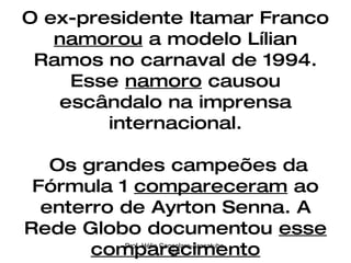 O ex-presidente Itamar Franco  namorou  a modelo Lílian Ramos no carnaval de 1994. Esse  namoro  causou escândalo na imprensa internacional.  Os grandes campeões da Fórmula 1  compareceram  ao enterro de Ayrton Senna. A Rede Globo documentou  esse comparecimento Prof. Hélio Consolaro-Araçatuba-SP 