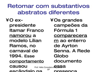 Retomar com substantivos abstratos diferentes O ex-presidente Itamar Franco  namorou  a modelo Lílian Ramos, no carnaval de 1994.  Esse   comportamento  causou escândalo na imprensa oficial. Os grandes campeões da Fórmula 1  compareceram  ao enterro de Ayrton Senna. A Rede Globo documento essa  presença . Prof. Hélio Consolaro-Araçatuba-SP 