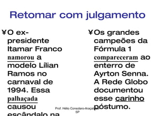 Retomar com julgamento O ex-presidente Itamar Franco  namorou  a modelo Lílian Ramos no carnaval de 1994. Essa  palhaçada  causou escândalo na imprensa internacional. Os grandes campeões da Fórmula 1  compareceram  ao enterro de Ayrton Senna. A Rede Globo documentou esse  carinho  póstumo. Prof. Hélio Consolaro-Araçatuba-SP 