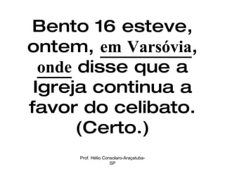 Bento 16 esteve, ontem,  em Varsóvia ,  onde  disse que a Igreja continua a favor do celibato. (Certo.) Prof. Hélio Consolaro-Araçatuba-SP 