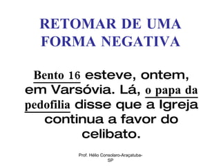 RETOMAR DE UMA FORMA NEGATIVA Bento 16  esteve, ontem, em Varsóvia. Lá,  o papa da pedofilia  disse que a Igreja continua a favor do celibato. Prof. Hélio Consolaro-Araçatuba-SP 