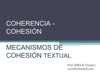 COHERENCIA - 
COHESIÓN 
MECANISMOS DE 
COHESIÓN TEXTUAL 
Prof. Milka R. Vásquez 
vasmil@hotmail.com 
 