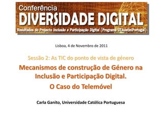 Lisboa, 4 de Novembro de 2011


  Sessão 2: As TIC do ponto de vista de género
Mecanismos de construção de Género na
    Inclusão e Participação Digital.
         O Caso do Telemóvel

     Carla Ganito, Universidade Católica Portuguesa
 