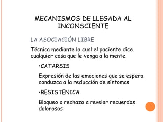 MECANISMOS DE LLEGADA AL
      INCONSCIENTE

LA ASOCIACIÓN LIBRE
Técnica mediante la cual el paciente dice
cualquier cosa que le venga a la mente.
   •CATARSIS
   Expresión de las emociones que se espera
   conduzca a la reducción de síntomas
   •RESISTENICA
   Bloqueo o rechazo a revelar recuerdos
   dolorosos
 