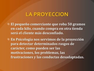 LA PROYECCION
El pequeño comerciante que roba 50 gramos
en cada kilo, cuando compra en otra tienda
será el cliente más desconfiado.
En Psicología nos servimos de la proyección
para detectar determinados rasgos de
carácter, como pueden ser las
motivaciones, los problemas, las
frustraciones y las conductas desadaptadas.
 