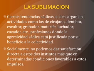 LA SUBLIMACION
Ciertas tendencias sádicas se descargan en
actividades como las de cirujano, dentista,
escultor, grabador, matarife, luchador,
cazador, etc., profesiones donde la
agresividad sádica está justificada por su
beneficio a la colectividad.
Socialmente, no podemos dar satisfacción
directa a estos dos instintos más que en
determinadas condiciones favorables a estos
impulsos.
 