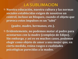 LA SUBLIMACION
Nuestra educación, nuestra cultura y las normas
sociales establecidas exigen de nosotros un
control, incluso un bloqueo, cuando el objeto que
provoca estos impulsos es un "tabú"
   (padre, madre, hermanos, etc.).
Evidentemente, no podemos matar al padre para
acostarnos con la madre (complejo de Edipo).
Sin embargo, y así es en muchos casos, podemos
elegir como objeto de amor a una mujer que, en
cierta medida, reúna rasgos o cualidades
psicológicas parecidas a la madre.
 