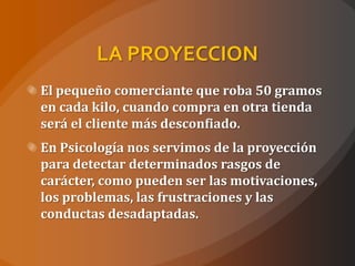 LA PROYECCION
El pequeño comerciante que roba 50 gramos
en cada kilo, cuando compra en otra tienda
será el cliente más desconfiado.
En Psicología nos servimos de la proyección
para detectar determinados rasgos de
carácter, como pueden ser las motivaciones,
los problemas, las frustraciones y las
conductas desadaptadas.
 