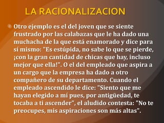 LA RACIONALIZACION
Otro ejemplo es el del joven que se siente
frustrado por las calabazas que le ha dado una
muchacha de la que está enamorado y dice para
sí mismo: "Es estúpida, no sabe lo que se pierde,
¡con la gran cantidad de chicas que hay, incluso
mejor que ella!". O el del empleado que aspira a
un cargo que la empresa ha dado a otro
compañero de su departamento. Cuando el
empleado ascendido le dice: "Siento que me
hayan elegido a mí pues, por antigüedad, te
tocaba a ti ascender", el aludido contesta: "No te
preocupes, mis aspiraciones son más altas".
 