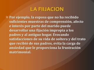 LA FIIJACION
Por ejemplo, la esposa que no ha recibido
suficientes muestras de comprensión, afecto
e interés por parte del marido puede
desarrollar una fijación impropia a los
padres y al antiguo hogar. Evocando
satisfacciones de su vida de soltera y del trato
que recibió de sus padres, evita la carga de
ansiedad que le proporciona la frustración
matrimonial.
 