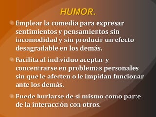 HUMOR.
Emplear la comedia para expresar
sentimientos y pensamientos sin
incomodidad y sin producir un efecto
desagradable en los demás.
Facilita al individuo aceptar y
concentrarse en problemas personales
sin que le afecten o le impidan funcionar
ante los demás.
Puede burlarse de sí mismo como parte
de la interacción con otros.
 