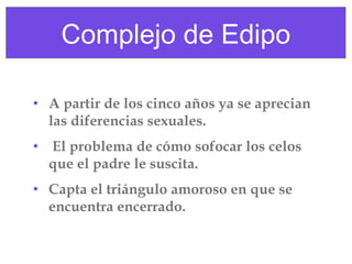 Complejo de Edipo
• A partir de los cinco años ya se aprecian
las diferencias sexuales.
• El problema de cómo sofocar los celos
que el padre le suscita.
• Capta el triángulo amoroso en que se
encuentra encerrado.

 