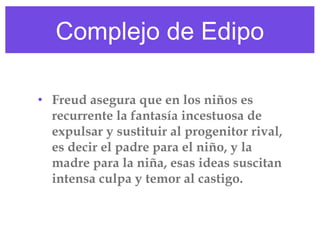 Complejo de Edipo
• Freud asegura que en los niños es
recurrente la fantasía incestuosa de
expulsar y sustituir al progenitor rival,
es decir el padre para el niño, y la
madre para la niña, esas ideas suscitan
intensa culpa y temor al castigo. 

 