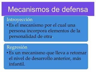 Mecanismos de defensa
Introyección
• Es el mecanismo por el cual una
persona incorpora elementos de la
personalidad de otra.
Regresión
• Es un mecanismo que lleva a retomar
el nivel de desarrollo anterior, más
infantil.

 