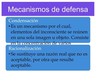Mecanismos de defensa
Condensación
• Es un mecanismo por el cual,
elementos del inconsciente se reúnen
en una sola imagen u objeto. Consiste
en la concentración de varios
Racionalización un único símbolo.
significados en
• Se sustituye una razón real que no es
aceptable, por otra que resulte
aceptable.

 