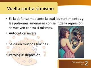 Vuelta contra sí mismo
• Es la defensa mediante la cual los sentimientos y
las pulsiones amenazan con salir de la represión
se vuelven contra sí mismos.
• Autocrítica severa
• Se da en muchos suicidas.
• Patología: depresión
 