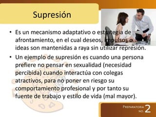 Supresión
• Es un mecanismo adaptativo o estrategia de
afrontamiento, en el cual deseos, impulsos o
ideas son mantenidas a raya sin utilizar represión.
• Un ejemplo de supresión es cuando una persona
prefiere no pensar en sexualidad (necesidad
percibida) cuando interactúa con colegas
atractivos, para no poner en riesgo su
comportamiento profesional y por tanto su
fuente de trabajo y estilo de vida (mal mayor).
 